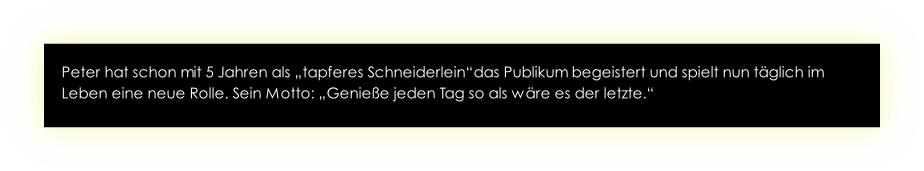 Peter hat schon mit 5 Jahren als „tapferes Schneiderlein“das Publikum begeistert und spielt nun täglich im Leben eine neue Rolle. Sein Motto: „Genieße jeden Tag so als wäre es der letzte.“