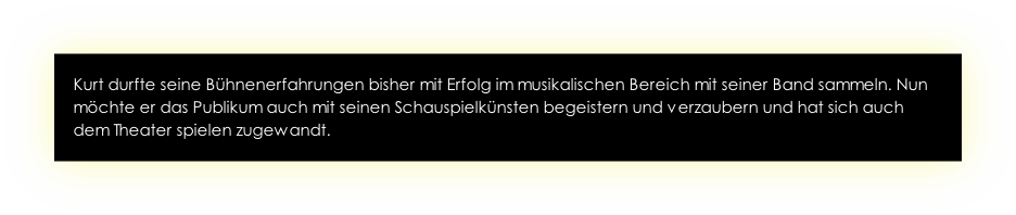 Kurt durfte seine Bühnenerfahrungen bisher mit Erfolg im musikalischen Bereich mit seiner Band sammeln. Nun möchte er das Publikum auch mit seinen Schauspielkünsten begeistern und verzaubern und hat sich auch dem Theater spielen zugewandt. 